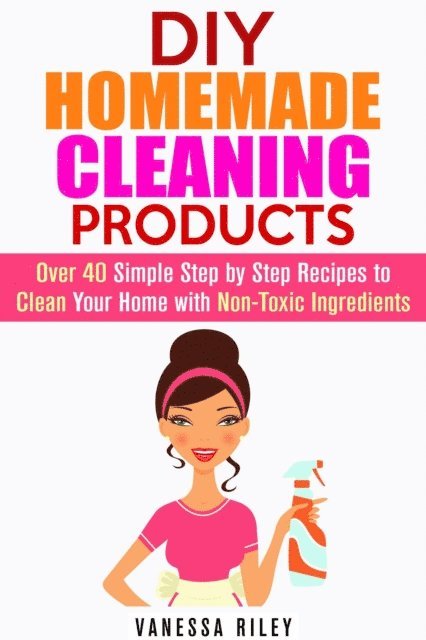 Vanessa Riley - DIY Homemade Cleaning Products: Over 40 Simple Step by Step Recipes To Clean Your Home With Non-Toxic Ingredients, E-bok