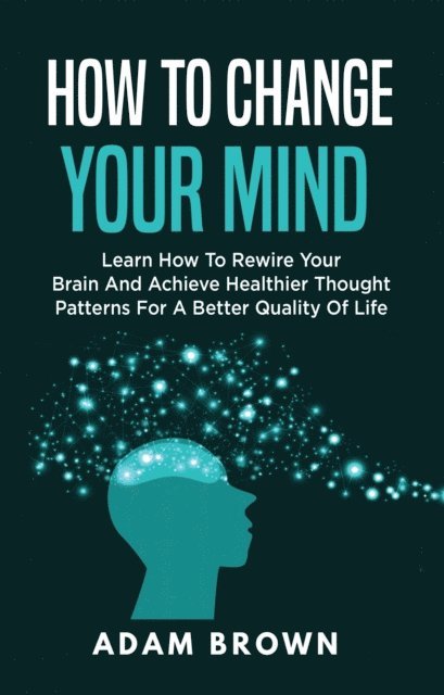 Adam Brown - How to Change Your Mind: Learn How to Rewire Your Brain and Achieve Healthier Thought Patterns for a Better Quality of Life, E-bok