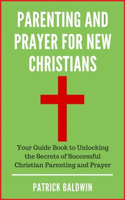 Patrick Baldwin - Parenting and Prayer for New Christians Your Guide Book to Unlocking the Secrets of Successful Christian Parenting and Prayer, E-bok