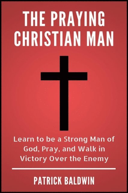 Patrick Baldwin - Praying Christian Man: Learn to be a Strong Man of God, Pray, and Walk in Victory Over the Enemy, E-bok
