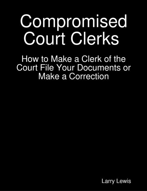 Larry Lewis - Compromised Court Clerks  -  How to Make a Clerk of the Court File Your Documents or Make a Correction, E-bok