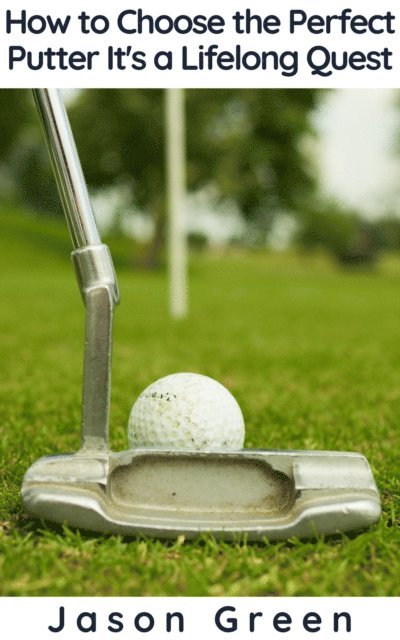 Jason Green - How to Choose the Perfect Putter - It's a Lifelong Quest, E-bok