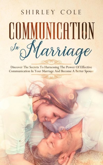 Shirley Cole - Communication In Marriage: Discover The Secrets To Harnessing The Power Of Effective Communication In Your Marriage And Become A Better Spouse, E-bok