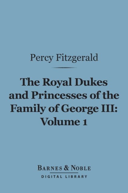 Percy Fitzgerald - Royal Dukes and Princesses of the Family of George III, Volume 1 (Barnes & Noble Digital Library), E-bok