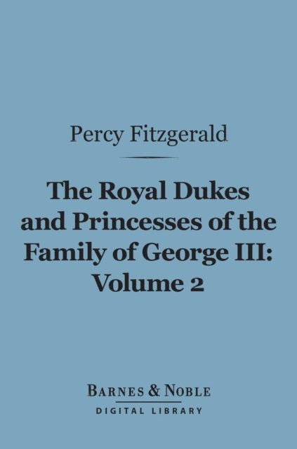 Percy Fitzgerald - Royal Dukes and Princesses of the Family of George III, Volume 2 (Barnes & Noble Digital Library), E-bok