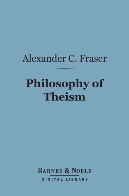 Alexander C. Fraser - Philosophy of Theism (Barnes & Noble Digital Library), E-bok