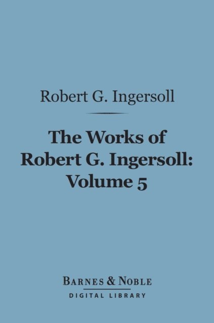 Robert G. Ingersoll - Works of Robert G. Ingersoll, Volume 5 (Barnes & Noble Digital Library), E-bok