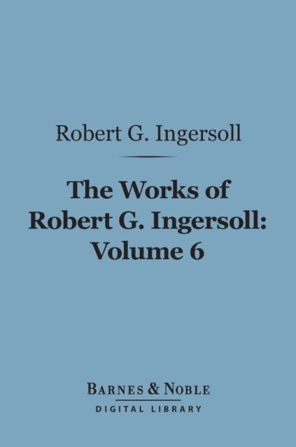 Robert G. Ingersoll - Works of Robert G. Ingersoll, Volume 6 (Barnes & Noble Digital Library), E-bok