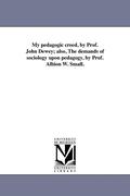 My Pedagogic Creed, by Prof. John Dewey; Also, the Demands of Sociology Upon Pedagogy, by Prof. Albion W. Small.