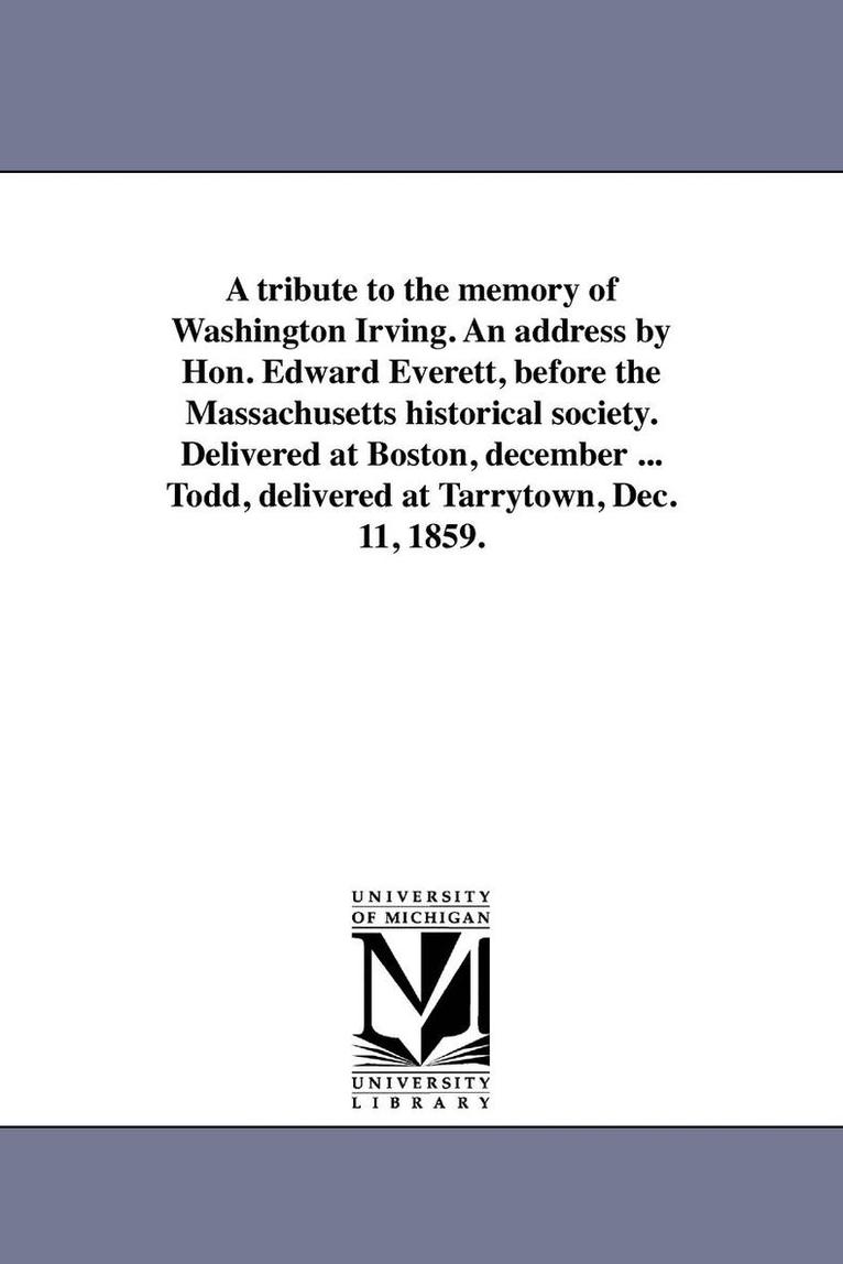 tribute to the memory of Washington Irving. An address by Hon. Edward Everett, before the Massachusetts historical society. Delivered at Boston, december ... Todd, delivered at Tarrytown, Dec. 11, 1859.
