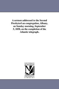 A sermon addressed to the Second Presbyterl an congregation, Albany, on Sunday morning, September 5, 1858, on the completion of the Atlantic telegraph.