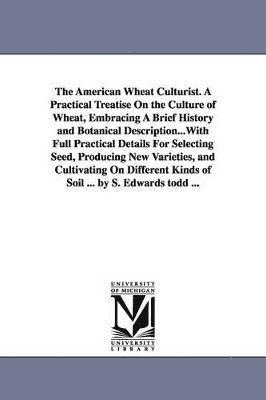 American Wheat Culturist. A Practical Treatise On the Culture of Wheat, Embracing A Brief History and Botanical Description...With Full Practical Details For Selecting Seed, Producing New Varieties, and Cultivating On Different Kinds of Soil ... by S. Edwa