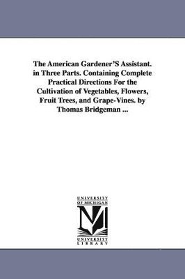 American Gardener'S Assistant. in Three Parts. Containing Complete Practical Directions For the Cultivation of Vegetables, Flowers, Fruit Trees, and Grape-Vines. by Thomas Bridgeman ...