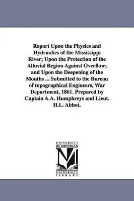 Report Upon the Physics and Hydraulics of the Mississippi River; Upon the Protection of the Alluvial Region Against Overflow; and Upon the Deepening of the Mouths ... Submitted to the Bureau of topographical Engineers, War Department, 1861. Prepared by Cap