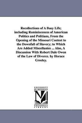 Recollections of A Busy Life; including Reminiscences of American Politics and Politians, From the Opening of the Missouri Contest to the Downfall of Slavery; to Which Are Added Miscellanies ... Also, A Discussion With Robert Dale Owen of the Law of Divorc