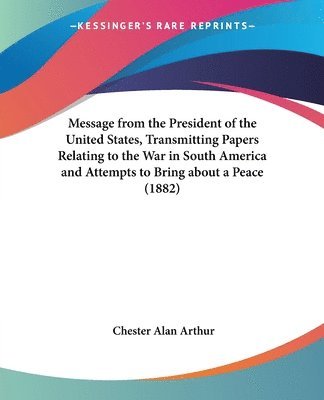 Chester Alan Arthur - Message from the President of the United States, Transmitting Papers Relating to the War in South America and Attempts to Bring about a Peace (1882), Häftad