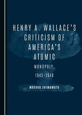 Mayako Shimamoto - Henry A. Wallace’s Criticism of America’s Atomic Monopoly, 1945-1948, Inbunden