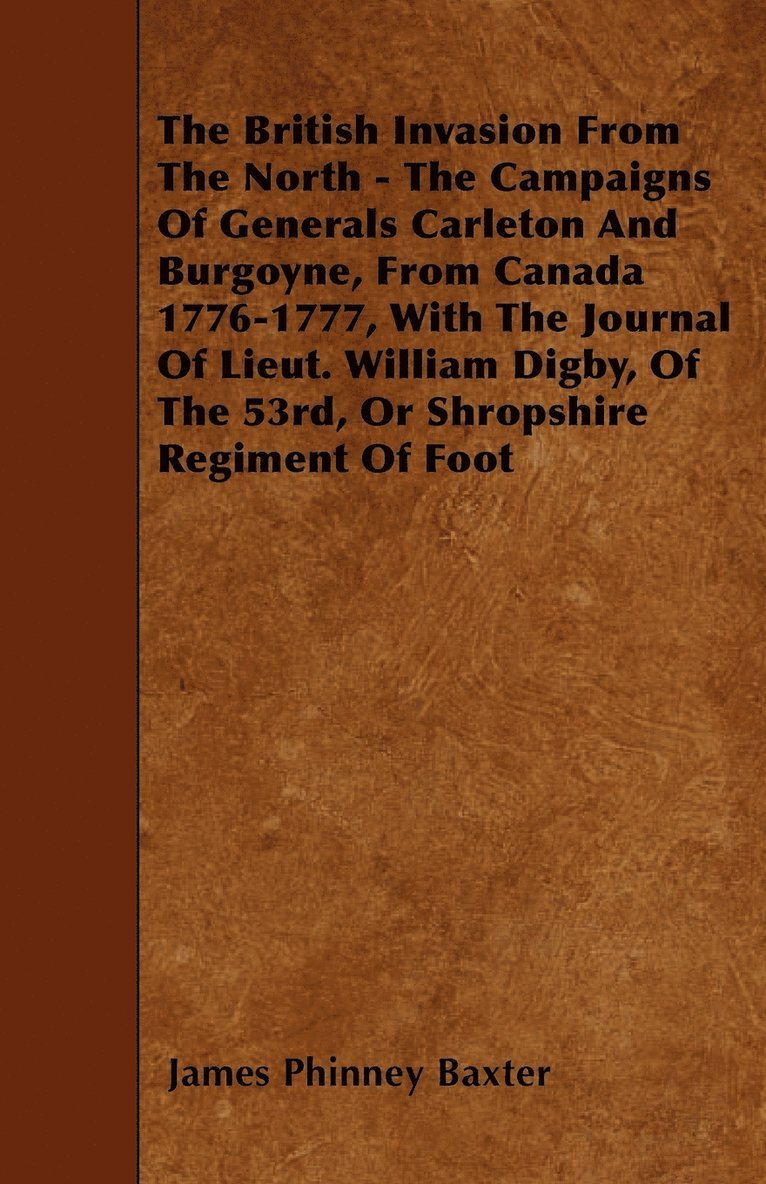 British Invasion From The North - The Campaigns Of Generals Carleton And Burgoyne, From Canada 1776-1777, With The Journal Of Lieut. William Digby, Of The 53rd, Or Shropshire Regiment Of Foot