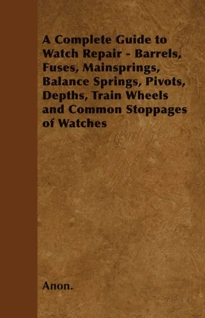 Complete Guide to Watch Repair - Barrels, Fuses, Mainsprings, Balance Springs, Pivots, Depths, Train Wheels and Common Stoppages of Watches