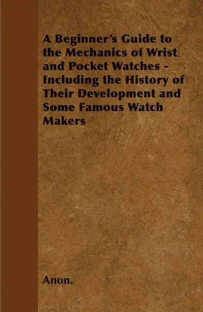 Beginner's Guide to the Mechanics of Wrist and Pocket Watches - Including the History of Their Development and Some Famous Watch Makers
