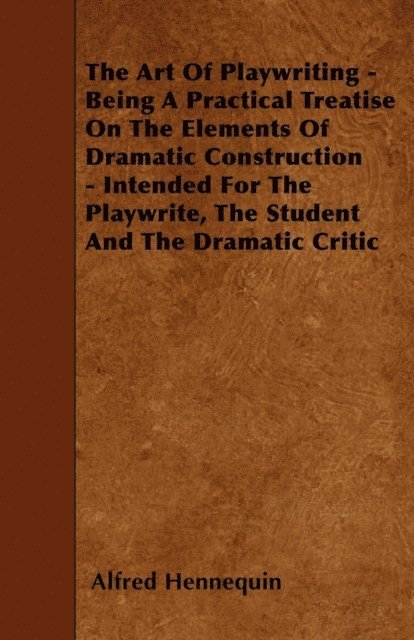 Alfred Hennequin - Art of Playwriting - Being a Practical Treatise on the Elements of Dramatic Construction - Intended for the Playwrite, the Student and the Dramati, E-bok