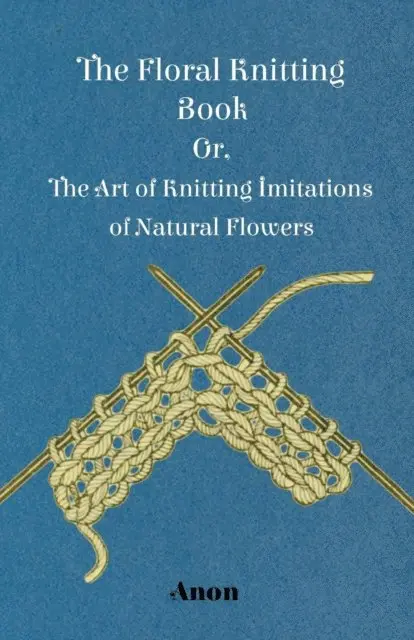 Floral Knitting Book - Or, The Art of Knitting Imitations of Natural Flowers