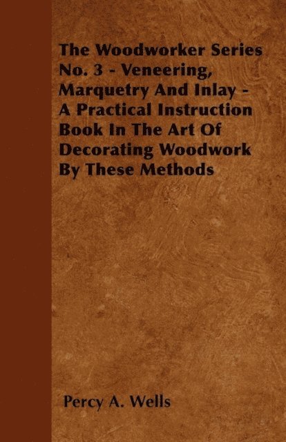 Percy A. Wells - Veneering, Marquetry and Inlay - A Practical Instruction Book in the Art of Decorating Woodwork by These Methods, E-bok