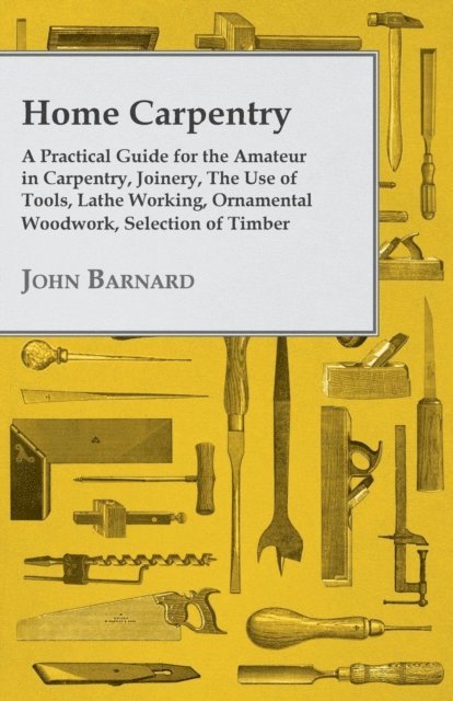 John Barnard - Home Carpentry - A Practical Guide for the Amateur in Carpentry, Joinery, the Use of Tools, Lathe Working, Ornamental Woodwork, Selection of Timber, Etc., E-bok