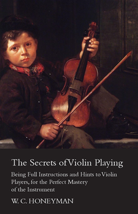 Secrets of Violin Playing - Being Full Instructions and Hints to Violin Players, for the Perfect Mastery of the Instrument