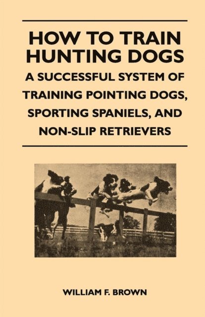 William F. Brown - How to Train Hunting Dogs - A Successful System of Training Pointing Dogs, Sporting Spaniels, And Non-Slip Retrievers, E-bok