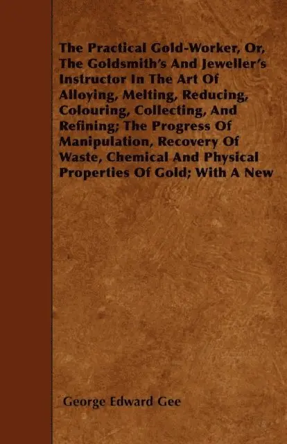Practical Gold-Worker, or, The Goldsmith's and Jeweller's Instructor in the Art of Alloying, Melting, Reducing, Colouring, Collecting, and Refining