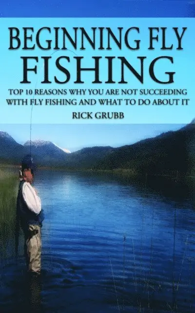 Beginning Fly Fishing: Top 10 Reasons Why You Are Not Succeeding With Fly Fishing and What to Do About It
