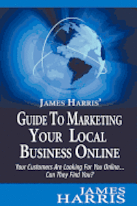 James Harris' Guide to Marketing Your Local Business Online: Your Customers Are Looking for You Online... Can They Find You?
