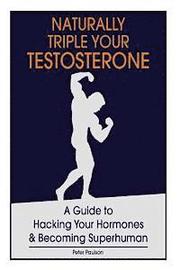 Naturally Triple Your Testosterone: A Guide to Hacking Your Hormones and Becoming Superhuman