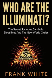 Who Are The Illuminati? The Secret Societies, Symbols, Bloodlines and The New World Order