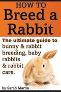 How to Breed a Rabbit: The Ultimate Guide to Bunny and Rabbit Breeding, Baby Rabbits and Rabbit Care