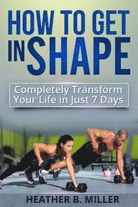 How To Get in Shape: Completely Transform Your Life in Just 7 Days