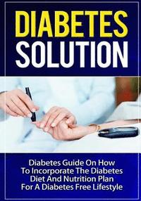 Diabetes Solution: Diabetes Guide On How To Incorporate Diabetes Diet And Nutrition Plan For A Diabetes Free Lifestyle