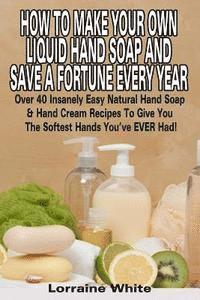 Lorraine White - How To Make Your Own Liquid Hand Soap & Save A Fortune Every Year: Over 40 Insanely Easy Natural Hand Soap & Hand Cream Recipes To Give You The Softes, Häftad