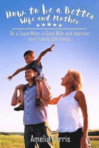 How to be a Better Wife and Mother: Be a SuperMom, a Good Wife and Improve your Family Life Today