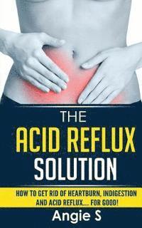 The Acid Reflux Solution: How to Get Rid of Heartburn, Indigestion and Acid Reflux.... For Good!