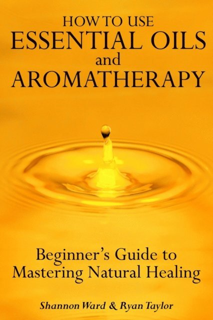 Shannon Ward - How to Use Essential Oil and Aromatherapy: Beginners Guide to Mastering Natural Healing, E-bok