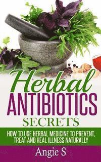 Herbal Antibiotics Secrets: How to Use Herbal Medicine to Prevent, Treat and Heal Illness Naturally