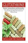 Glutathione: Master Antioxidant and Detoxifier - Slow Aging, Improve Mental Function, & Increase Energy With This Universal Natural Drug