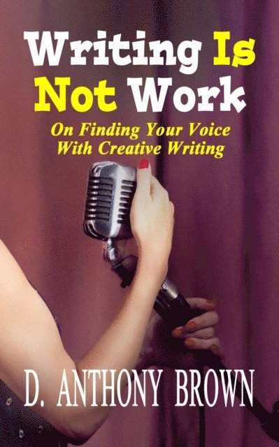 D. Anthony Brown - Writing Is Not Work: On Finding Your Voice With Creative Writing, E-bok