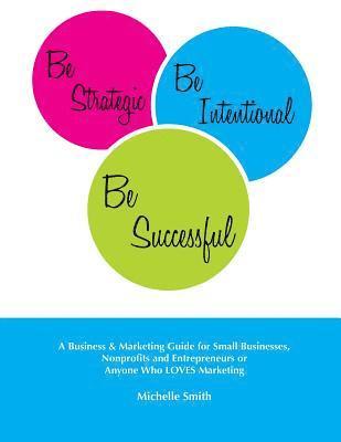 Michelle Smith - Be Strategic, Be Intentional, Be Successful: A Business & Marketing Guide for Small Businesses, Nonprofits and Entrepreneurs or Anyone Who LOVES Marke, Häftad