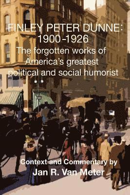 Finley Peter Dunne: 1900-1926: The Forgotten Works of Finley Peter Dunne, America's Greatest Political and Social Humorist