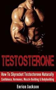 Testosterone: How To Skyrocket Testosterone Naturally - Confidence, Hormones, Muscle Building & Bodybuilding
