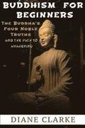 Buddhism For Beginners: The Buddha's Four Noble Truths And The Eightfold Path To Enlightenment
