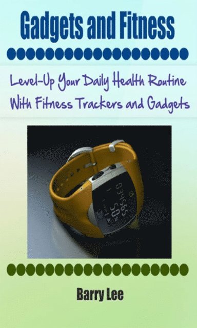 Barry Lee - Gadgets and Fitness: Level-Up Your Daily Health Routine With Fitness Trackers and Gadgets, E-bok